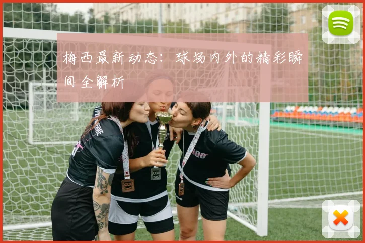 梅西最新动态：球场内外的精彩瞬间全解析
