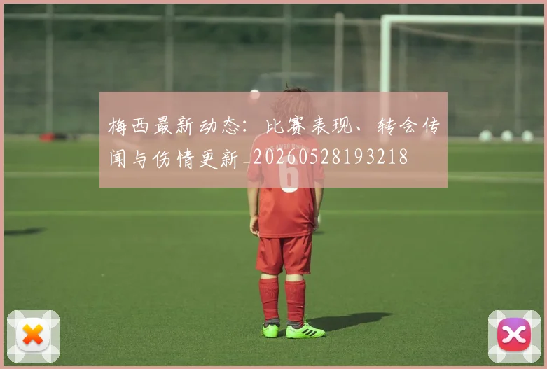 梅西最新动态：比赛表现、转会传闻与伤情更新_20260528193218